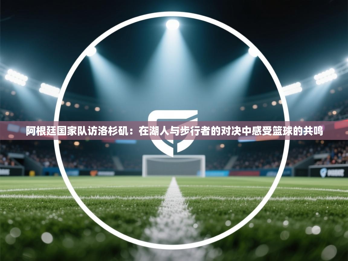 阿根廷国家队访洛杉矶：在湖人与步行者的对决中感受篮球的共鸣  第2张